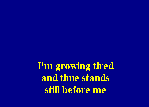 I'm growing tired
and time stands
still before me