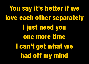 You say it's better if we
love each other separately
I iust need you
one more time
I can't get what we
had off my mind