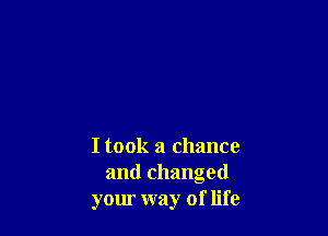 I took a chance
and changed
your way of life