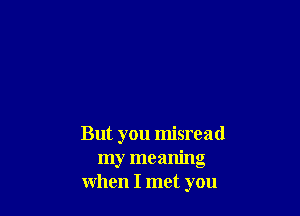 But you misread
my meaning
when I met you