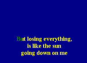 But losing everything,
is like the sun
going down on me