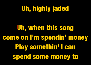 Uh, highly iaded

Uh, when this song
come on I'm spendin' money
Play somethin' I can
spend some money to