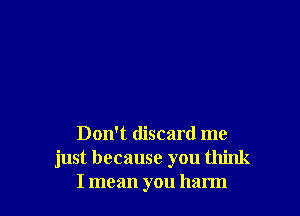 Don't discard me
just because you think
I mean you harm