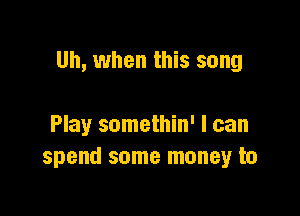 Uh, when this song

Play somethin' I can
spend some money to