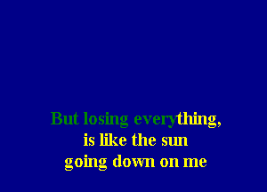 But losing everything,
is like the sun
going down on me