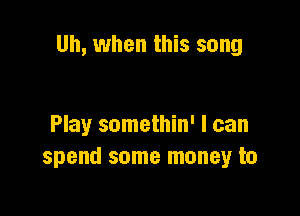Uh, when this song

Play somethin' I can
spend some money to