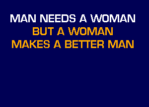 MAN NEEDS A WOMAN
BUT A WOMAN
MAKES A BETTER MAN
