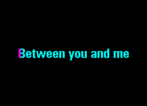 Between you and me