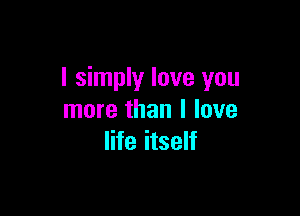 I simply love you

more than I love
life itself