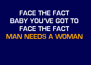 FACE THE FACT
BABY YOU'VE GOT TO
FACE THE FACT
MAN NEEDS A WOMAN