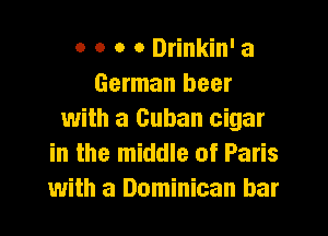 o o o o Drinkin' a
German beer
with a Cuban cigar
in the middle of Paris
with a Dominican bar