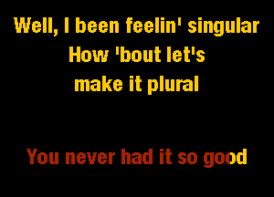 Well, I been feelin' singular
How 'bout let's
make it plural

You never had it so good