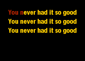 You never had it so good
You never had it so good

You never had it so good