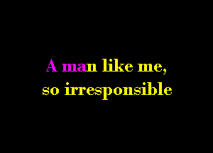 A man like me,

so irresponsible