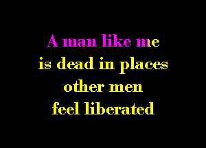 A man like me
is dead in places
other men

feel liberated

g