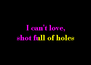 I can't love,

shot full of holes