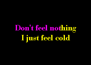 Don't feel nothing

I just feel cold