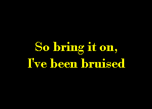 So bring it on,

I've been bruised