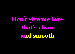 Don't give me love

that's clean
and smooth