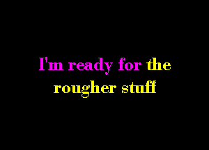 I'm ready for the

rougher stuff