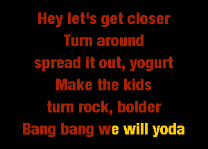 Hey let's get closer
Turn around
spread it out, yogurt
Make the kids
turn rock, holder

Bang bang we will yada l
