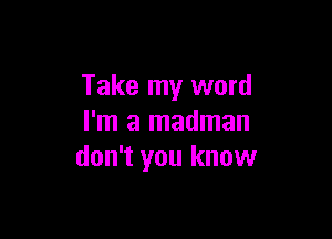 Take my word

I'm a madman
don't you know