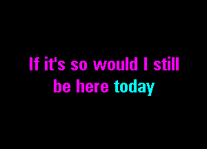 If it's so would I still

be here today