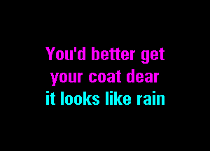 You'd better get

your coat dear
it looks like rain