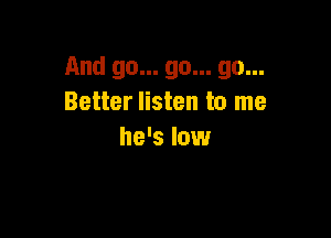 And go... go... go...
Better listen to me

he's low