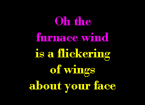 Oh the

furnace wind
is a flickering

of Wings
about your face