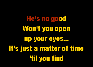 He's no good
Won't you open

up your eyes...
It's just a matter of time
'til you find