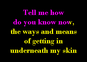 Tell me how

do you know now,
the ways and means
of getting in
underneath my Skin