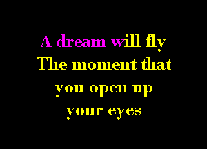 A dream will fly
The moment that
you open up

your eyes

g