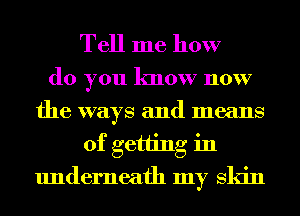 Tell me how

do you know now
the ways and means
of getting in
underneath my Skin