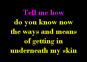 Tell me how

do you know now
the ways and means
of getting in
underneath my Skin