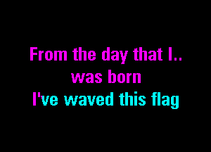 From the day that I..

was born
I've waved this flag