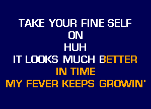 TAKE YOUR FINE SELF
ON
HUH
IT LOOKS MUCH BETTER
IN TIME
MY FEVER KEEPS GROWIN'