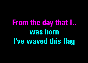 From the day that I..

was born
I've waved this flag