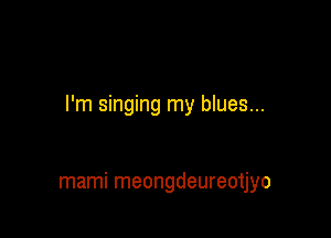 I'm singing my blues...

mami meongdeureotjyo