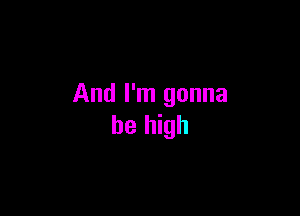 And I'm gonna

be high