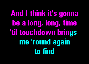 And I think it's gonna
be a long, long, time
'til touchdown brings
me 'round again
to find