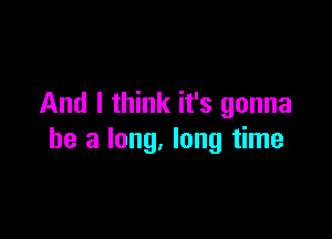 And I think it's gonna

be a long. long time