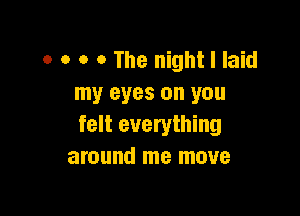 o o o o The night I laid
my eyes on you

felt everything
around me move