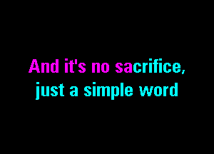 And it's no sacrifice,

just a simple word