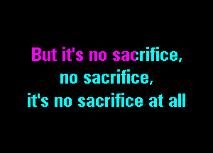 But it's no sacrifice,

no sacrifice,
it's no sacrifice at all