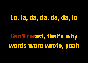 Lo, Ia, da, da, da, da, lo

Can't resist, that's why
words were wrote, yeah