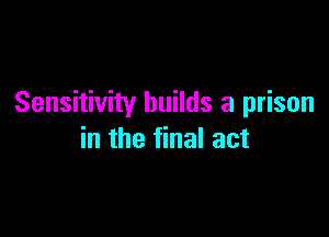 Sensitivity builds a prison

in the final act