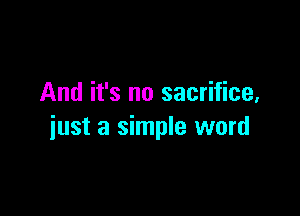 And it's no sacrifice,

just a simple word