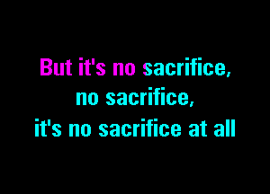 But it's no sacrifice,

no sacrifice,
it's no sacrifice at all