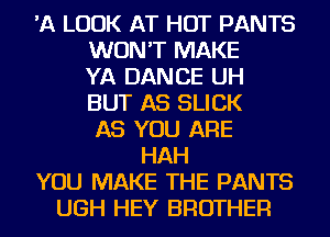 'A LOOK AT HOT PANTS
WON'T MAKE
YA DANCE UH
BUT AS SLICK
AS YOU ARE
HAH
YOU MAKE THE PANTS
UGH HEY BROTHER